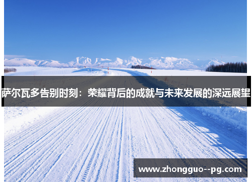 萨尔瓦多告别时刻:荣耀背后的成就与未来发展的深远展望 萨尔瓦多告别时刻:荣耀背后的成就与未来发展的深远展望