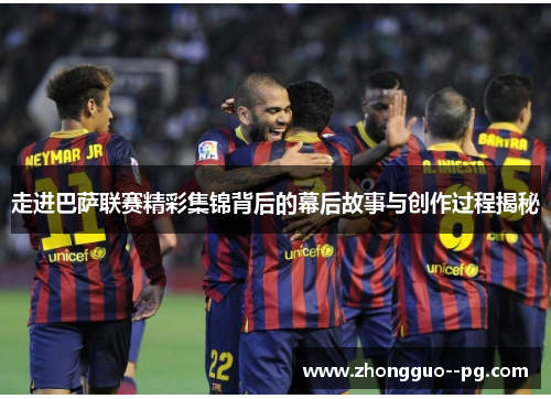 走进巴萨联赛精彩集锦背后的幕后故事与创作过程揭秘