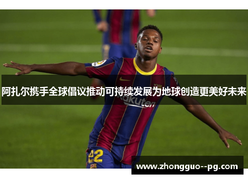 阿扎尔携手全球倡议推动可持续发展为地球创造更美好未来